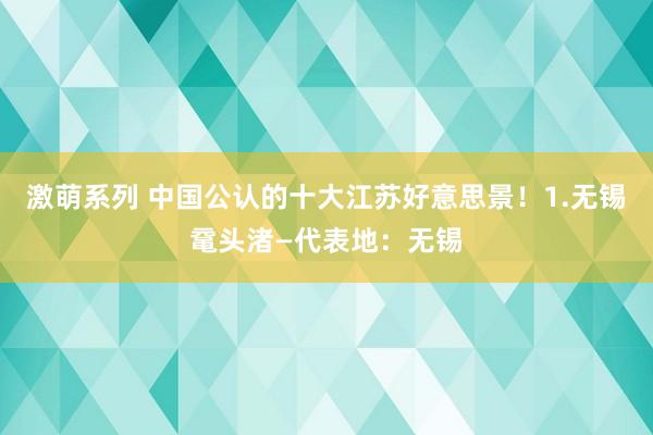 激萌系列 中国公认的十大江苏好意思景!1.无锡鼋头渚—代表地:无锡