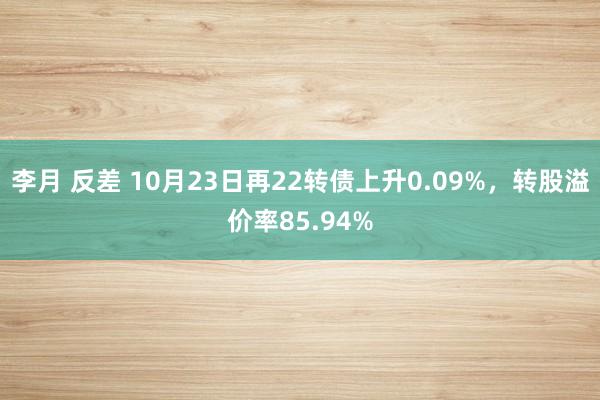 李月 反差 10月23日再22转债上升0.09%,转股溢价率85.94%