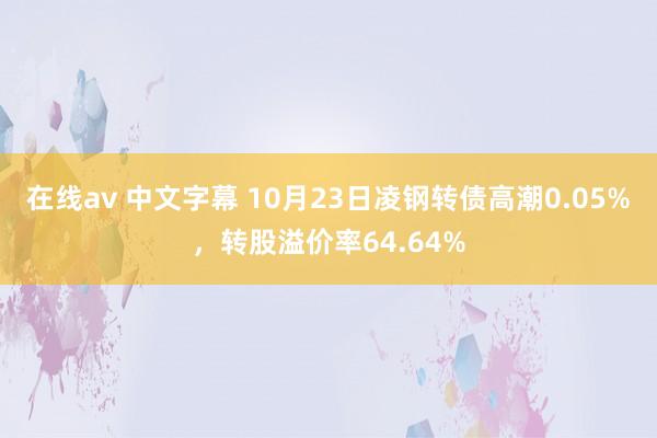 在线av 中文字幕 10月23日凌钢转债高潮0.05%,转股溢价率64.64%