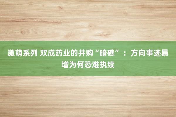 激萌系列 双成药业的并购“暗礁” :方向事迹暴增为何恐难执续