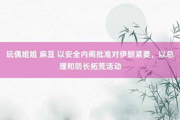 玩偶姐姐 麻豆 以安全内阁批准对伊朗紧要,以总理和防长拓荒活动