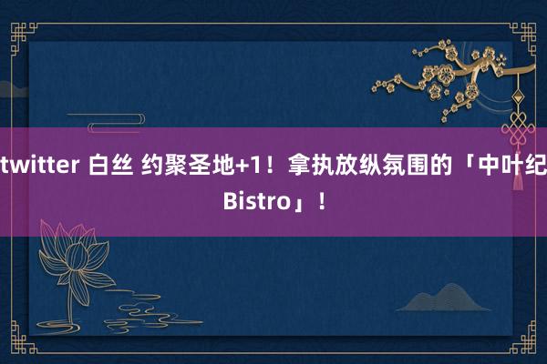 twitter 白丝 约聚圣地+1!拿执放纵氛围的「中叶纪Bistro」!