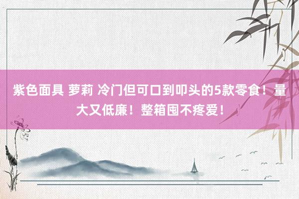 紫色面具 萝莉 冷门但可口到叩头的5款零食!量大又低廉!整箱囤不疼爱!