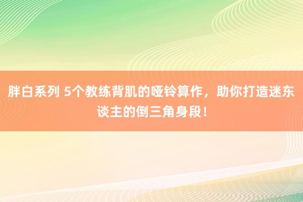 胖白系列 5个教练背肌的哑铃算作,助你打造迷东谈主的倒三角身段!