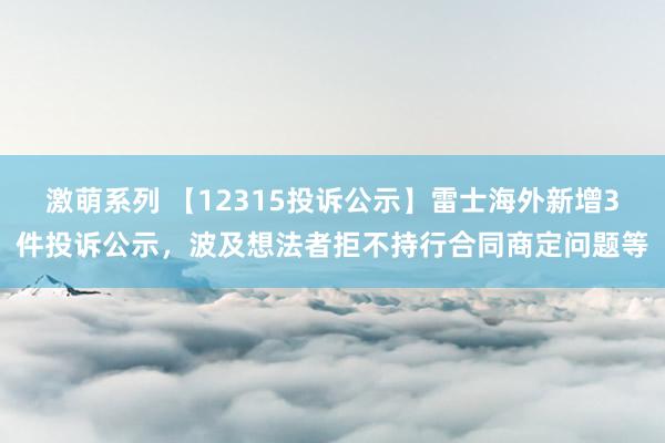 激萌系列 【12315投诉公示】雷士海外新增3件投诉公示,波及想法者拒不持行合同商定问题等