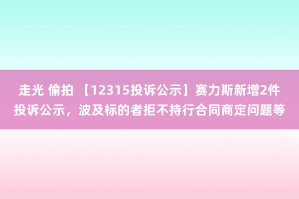 走光 偷拍 【12315投诉公示】赛力斯新增2件投诉公示,波及标的者拒不持行合同商定问题等