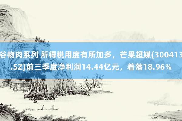谷物肉系列 所得税用度有所加多,芒果超媒(300413.SZ)前三季度净利润14.44亿元,着落18.96%