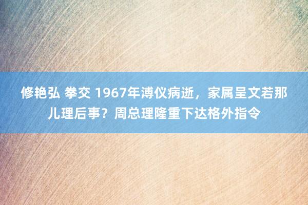 修艳弘 拳交 1967年溥仪病逝,家属呈文若那儿理后事?周总理隆重下达格外指令