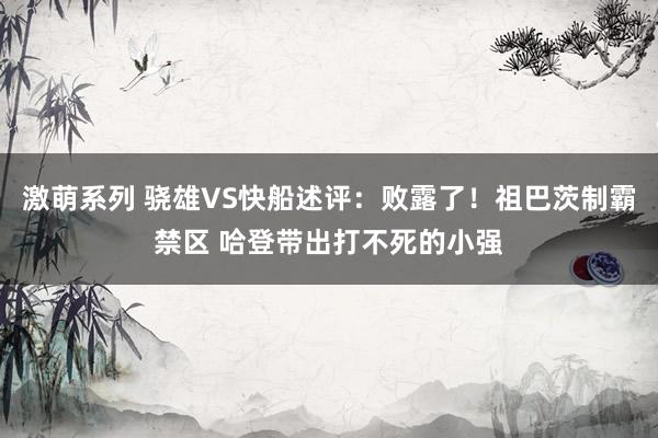 激萌系列 骁雄VS快船述评:败露了!祖巴茨制霸禁区 哈登带出打不死的小强