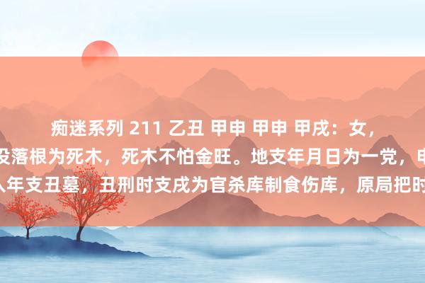 痴迷系列 211 乙丑 甲申 甲申 甲戌:女,国企上班。甲日主在日时没落根为死木,死木不怕金旺。地支年月日为一党,申杀入年支丑墓,丑刑时支戌为官杀库制食伤库,原局把时支戌制尽了,故喜行贼神大运。