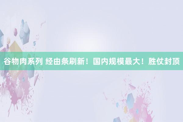 谷物肉系列 经由条刷新!国内规模最大!胜仗封顶