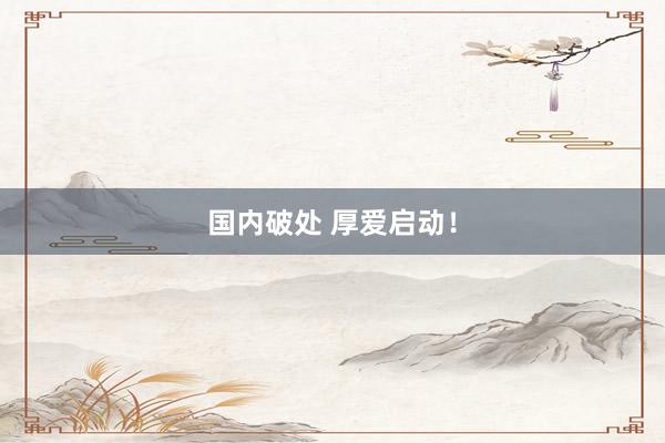国内破处 厚爱启动!
