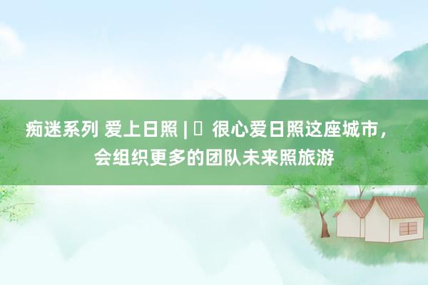 痴迷系列 爱上日照 | ㉔很心爱日照这座城市, 会组织更多的团队未来照旅游