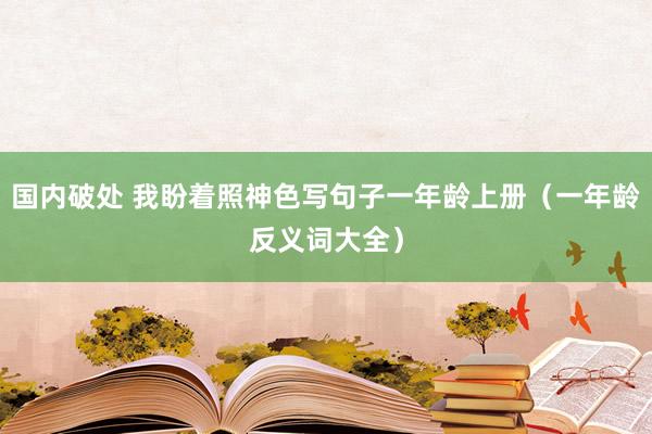 国内破处 我盼着照神色写句子一年龄上册(一年龄反义词大全)