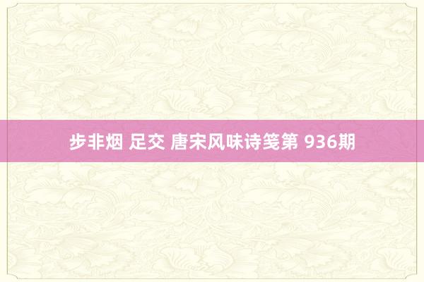 步非烟 足交 唐宋风味诗笺第 936期