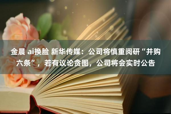 金晨 ai换脸 新华传媒:公司将慎重阅研“并购六条”,若有议论贪图,公司将会实时公告