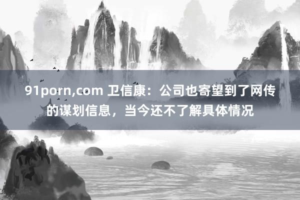 91porn,com 卫信康:公司也寄望到了网传的谋划信息,当今还不了解具体情况