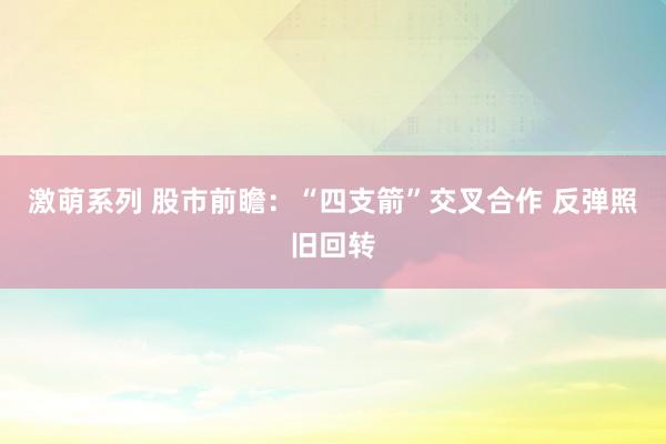 激萌系列 股市前瞻:“四支箭”交叉合作 反弹照旧回转