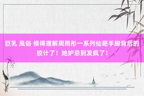 巨乳 風俗 倏得理解周雨彤一系列仙葩手脚背后的狡计了!她妒忌到发疯了!