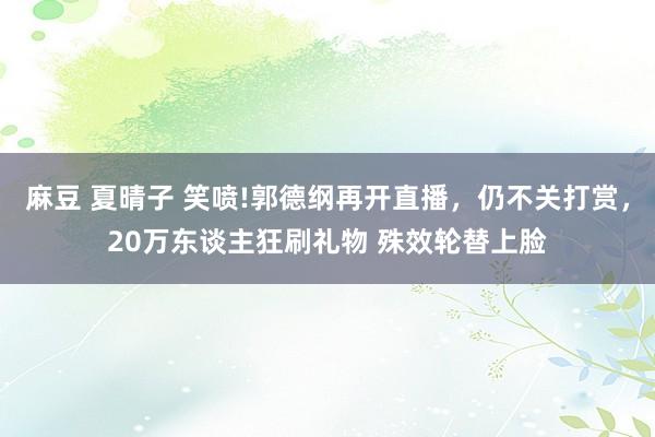 麻豆 夏晴子 笑喷!郭德纲再开直播,仍不关打赏,20万东谈主狂刷礼物 殊效轮替上脸