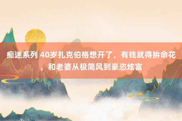 痴迷系列 40岁扎克伯格想开了,有钱就得拚命花,和老婆从极简风到豪恣炫富