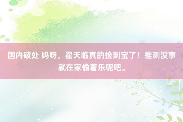 国内破处 妈呀,翟天临真的捡到宝了!推测没事就在家偷着乐呢吧。