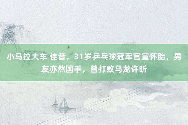 小马拉大车 佳音,31岁乒乓球冠军官宣怀胎,男友亦然国手,曾打败马龙许昕