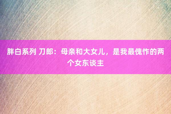 胖白系列 刀郎:母亲和大女儿,是我最傀怍的两个女东谈主