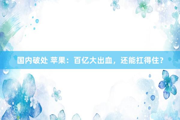 国内破处 苹果:百亿大出血,还能扛得住?