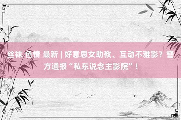 丝袜 色情 最新 | 好意思女助教、互动不雅影?警方通报“私东说念主影院”!