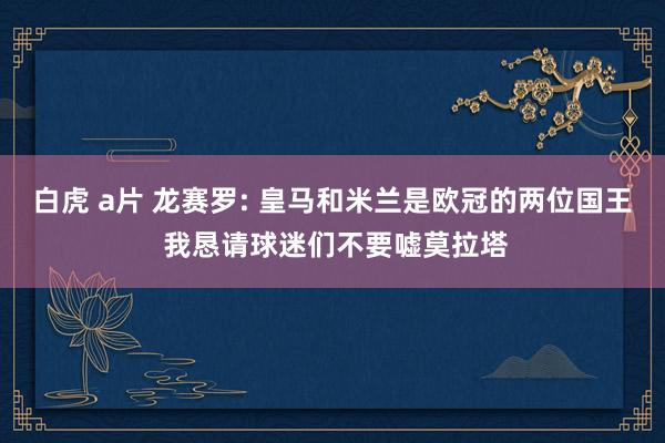 白虎 a片 龙赛罗: 皇马和米兰是欧冠的两位国王 我恳请球迷们不要嘘莫拉塔