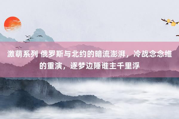 激萌系列 俄罗斯与北约的暗流澎湃,冷战念念维的重演,逐梦边陲谁主千里浮
