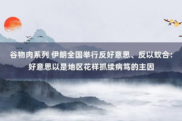 谷物肉系列 伊朗全国举行反好意思、反以蚁合:好意思以是地区花样抓续病笃的主因