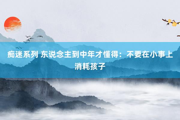 痴迷系列 东说念主到中年才懂得:不要在小事上消耗孩子