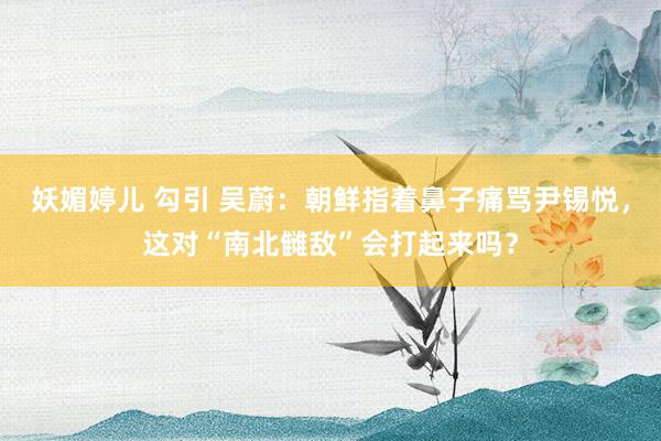 妖媚婷儿 勾引 吴蔚:朝鲜指着鼻子痛骂尹锡悦,这对“南北雠敌”会打起来吗?