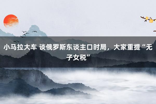 小马拉大车 谈俄罗斯东谈主口时局,大家重提“无子女税”