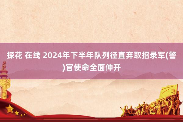 探花 在线 2024年下半年队列径直弃取招录军(警)官使命全面伸开