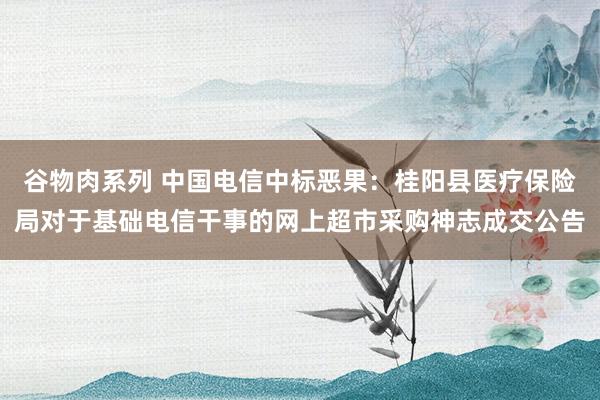 谷物肉系列 中国电信中标恶果:桂阳县医疗保险局对于基础电信干事的网上超市采购神志成交公告