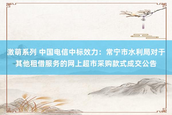 激萌系列 中国电信中标效力:常宁市水利局对于其他租借服务的网上超市采购款式成交公告