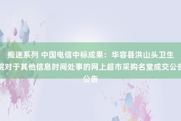 痴迷系列 中国电信中标成果:华容县洪山头卫生院对于其他信息时间处事的网上超市采购名堂成交公告