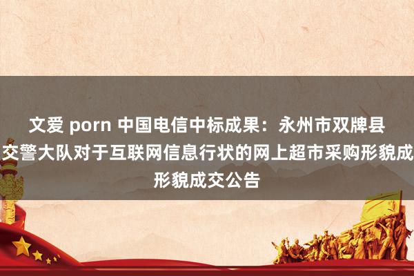 文爱 porn 中国电信中标成果:永州市双牌县公安局交警大队对于互联网信息行状的网上超市采购形貌成交公告