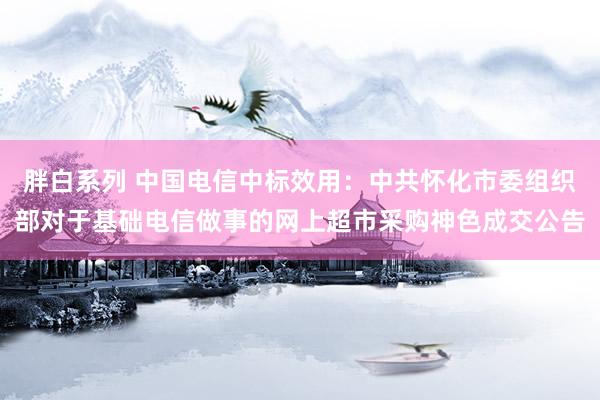胖白系列 中国电信中标效用:中共怀化市委组织部对于基础电信做事的网上超市采购神色成交公告