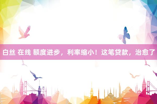 白丝 在线 额度进步,利率缩小!这笔贷款,治愈了