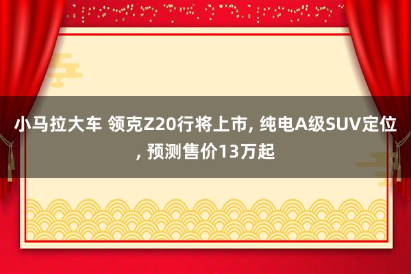小马拉大车 领克Z20行将上市, 纯电A级SUV定位, 预测售价13万起