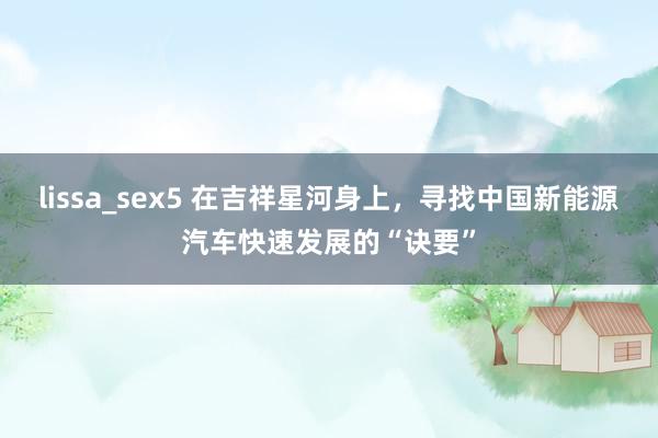 lissa_sex5 在吉祥星河身上,寻找中国新能源汽车快速发展的“诀要”