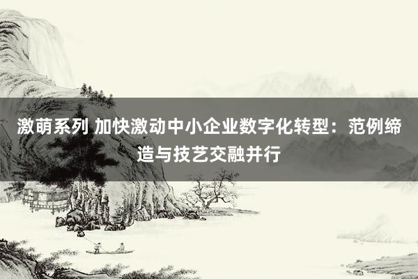 激萌系列 加快激动中小企业数字化转型:范例缔造与技艺交融并行