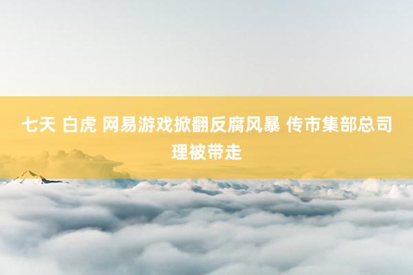 七天 白虎 网易游戏掀翻反腐风暴 传市集部总司理被带走