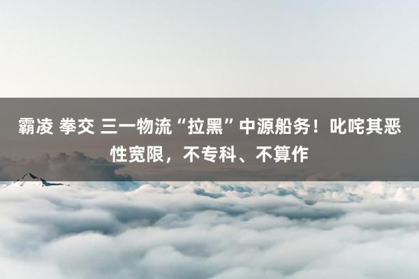 霸凌 拳交 三一物流“拉黑”中源船务!叱咤其恶性宽限,不专科、不算作
