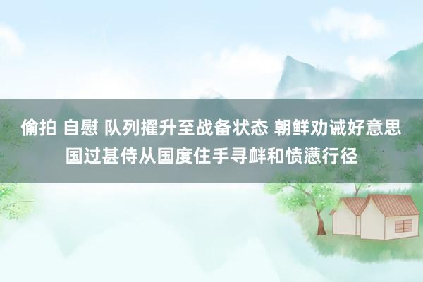 偷拍 自慰 队列擢升至战备状态 朝鲜劝诫好意思国过甚侍从国度住手寻衅和愤懑行径
