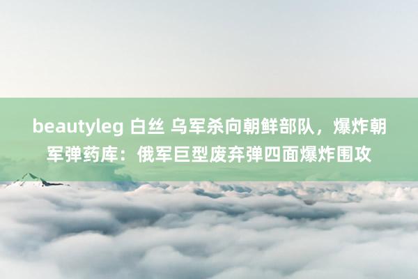 beautyleg 白丝 乌军杀向朝鲜部队,爆炸朝军弹药库:俄军巨型废弃弹四面爆炸围攻